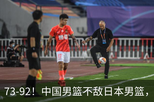 73-92！中国男篮不敌日本男篮，三分崩盘+心态急躁，致命短板彻底暴露